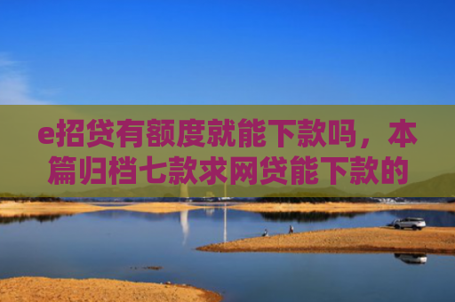 e招贷有额度就能下款吗，本篇归档七款求网贷能下款的口子