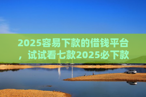 2025容易下款的借钱平台，试试看七款2025必下款网贷口子