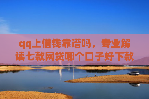 qq上借钱靠谱吗，专业解读七款网贷哪个口子好下款快
