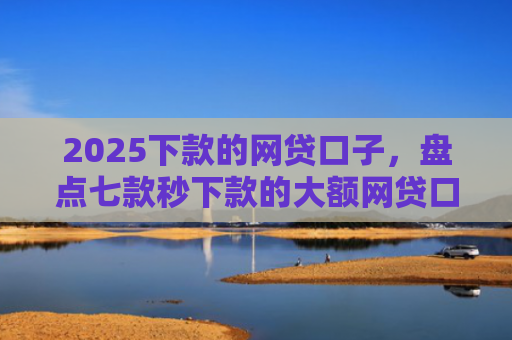 2025下款的网贷口子，盘点七款秒下款的大额网贷口子