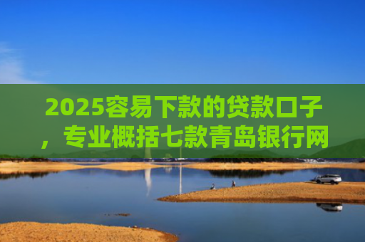 2025容易下款的贷款口子，专业概括七款青岛银行网贷下款口子