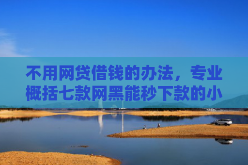 不用网贷借钱的办法，专业概括七款网黑能秒下款的小贷口子