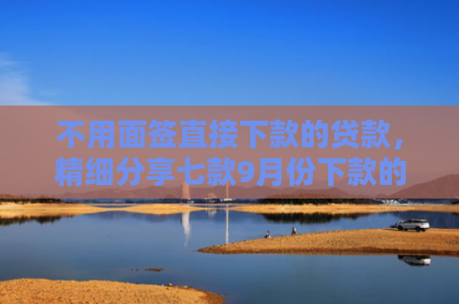 不用面签直接下款的贷款，精细分享七款9月份下款的网贷口子