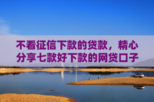 不看征信下款的贷款，精心分享七款好下款的网贷口子周期长