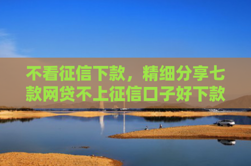 不看征信下款，精细分享七款网贷不上征信口子好下款