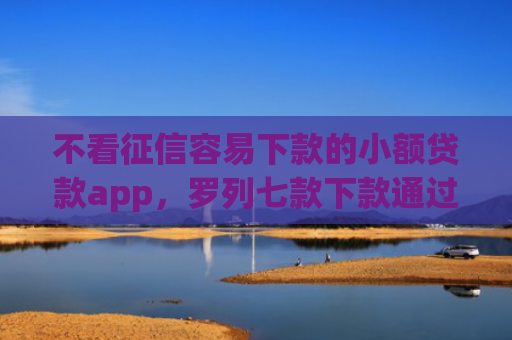 不看征信容易下款的小额贷款app，罗列七款下款通过率高的网贷口子