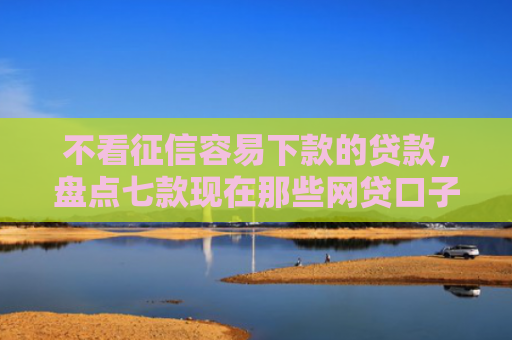 不看征信容易下款的贷款，盘点七款现在那些网贷口子好下款