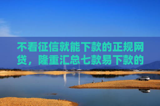 不看征信就能下款的正规网贷，隆重汇总七款易下款的网贷大放水口子