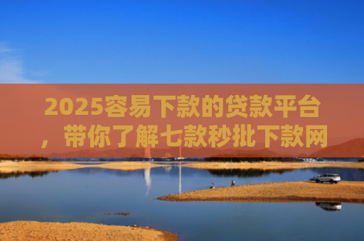 2025容易下款的贷款平台，带你了解七款秒批下款网贷口子