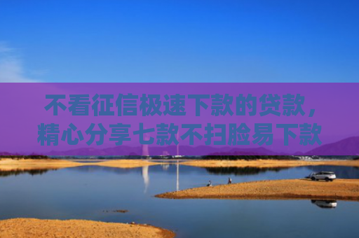 不看征信极速下款的贷款，精心分享七款不扫脸易下款的网贷口子