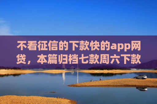 不看征信的下款快的app网贷，本篇归档七款周六下款网贷口子
