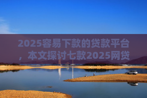 2025容易下款的贷款平台，本文探讨七款2025网贷包下款口子