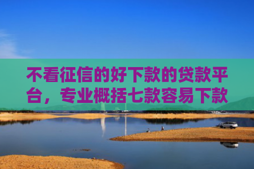 不看征信的好下款的贷款平台，专业概括七款容易下款的7天网贷口子