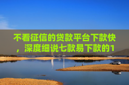 不看征信的贷款平台下款快，深度细说七款易下款的14天网贷口子