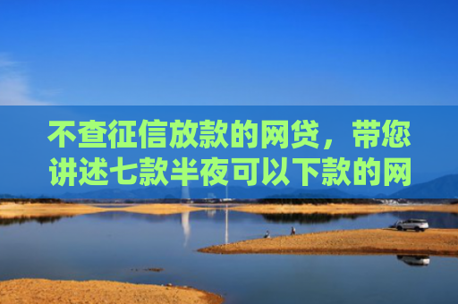 不查征信放款的网贷，带您讲述七款半夜可以下款的网贷口子