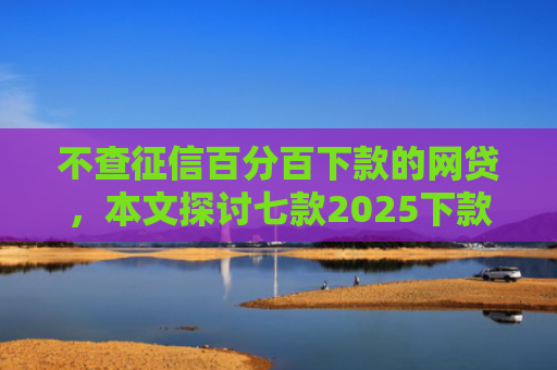不查征信百分百下款的网贷，本文探讨七款2025下款的网贷口子