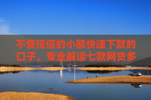 不查征信的小额快速下款的口子，专业解读七款网贷多也能下款了口子
