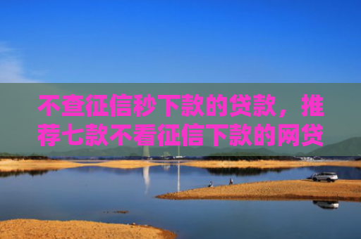 不查征信秒下款的贷款，推荐七款不看征信下款的网贷口子