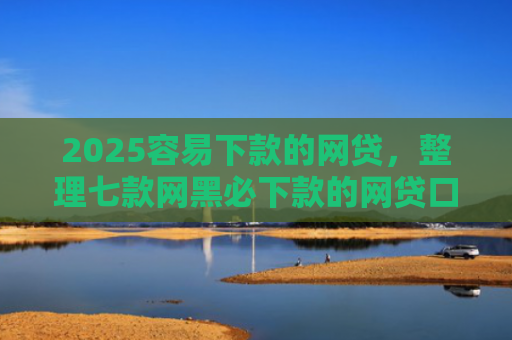 2025容易下款的网贷，整理七款网黑必下款的网贷口子