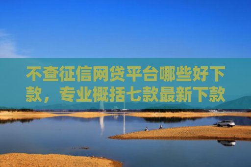 不查征信网贷平台哪些好下款，专业概括七款最新下款的网贷口子5月