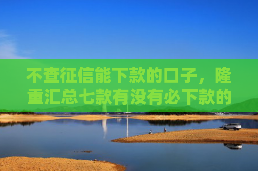 不查征信能下款的口子，隆重汇总七款有没有必下款的网贷口子