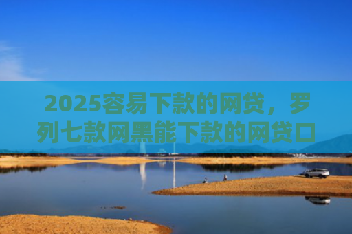 2025容易下款的网贷，罗列七款网黑能下款的网贷口子