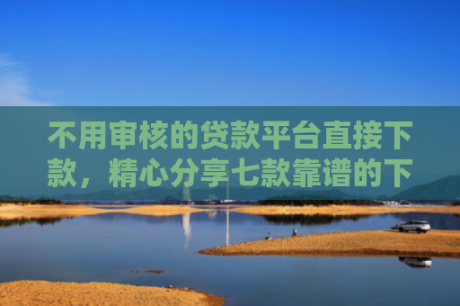 不用审核的贷款平台直接下款，精心分享七款靠谱的下款快的网贷口子