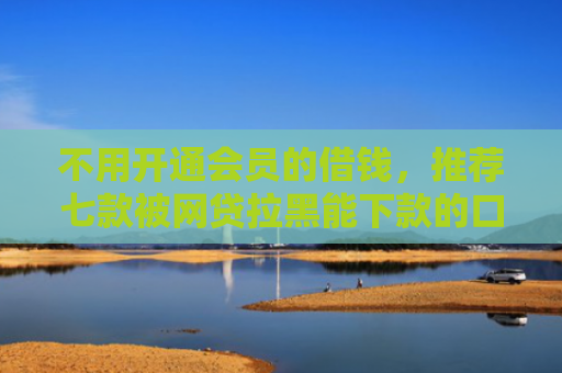 不用开通会员的借钱，推荐七款被网贷拉黑能下款的口子