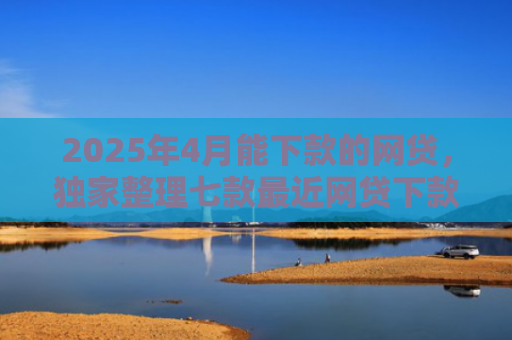2025年4月能下款的网贷，独家整理七款最近网贷下款好口子