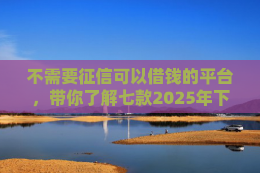 不需要征信可以借钱的平台，带你了解七款2025年下款网贷口子