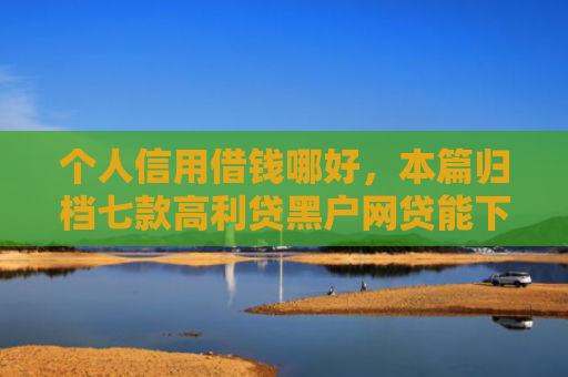 个人信用借钱哪好，本篇归档七款高利贷黑户网贷能下款