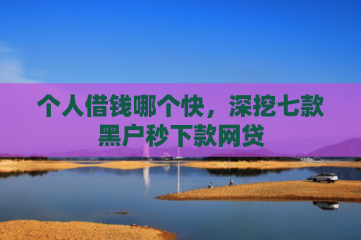 个人借钱哪个快，深挖七款黑户秒下款网贷
