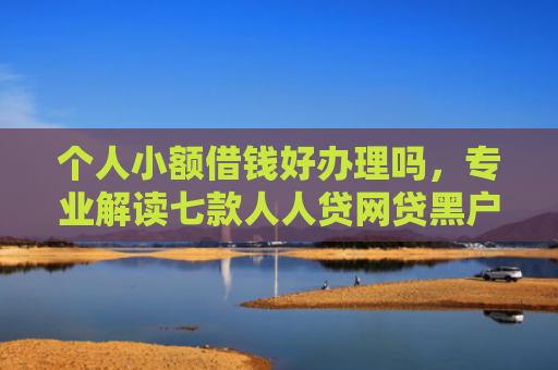 个人小额借钱好办理吗，专业解读七款人人贷网贷黑户能下款