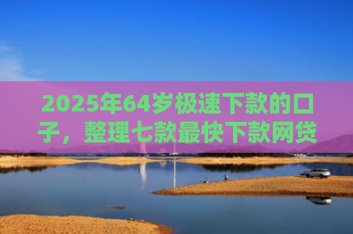2025年64岁极速下款的口子，整理七款最快下款网贷口子