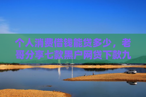 个人消费借钱能贷多少，老哥分享七款黑户网贷下款九万