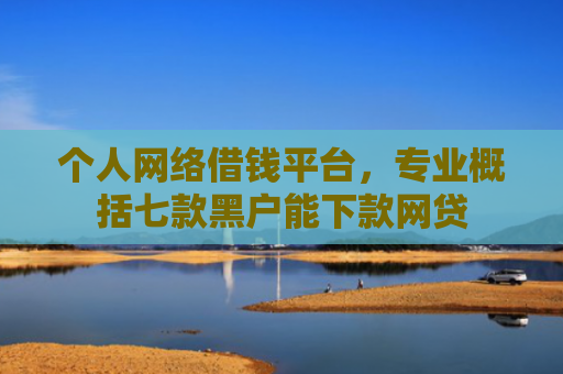 个人网络借钱平台，专业概括七款黑户能下款网贷