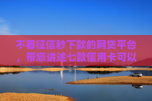 不看征信秒下款的网贷平台，带您讲述七款信用卡可以下款网贷口子