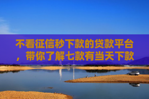 不看征信秒下款的贷款平台，带你了解七款有当天下款的网贷口子吗