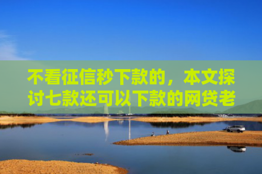 不看征信秒下款的，本文探讨七款还可以下款的网贷老口子