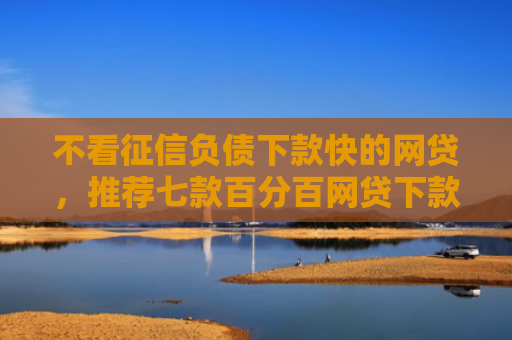 不看征信负债下款快的网贷，推荐七款百分百网贷下款口子