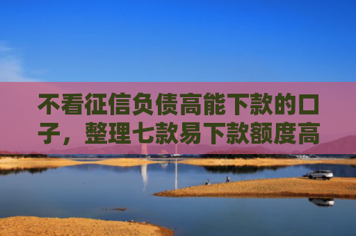 不看征信负债高能下款的口子，整理七款易下款额度高的网贷口子