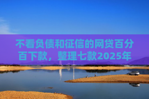 不看负债和征信的网贷百分百下款，整理七款2025年网贷新口子能下款吗
