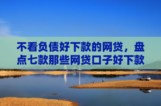 不看负债好下款的网贷，盘点七款那些网贷口子好下款一些