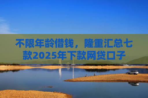 不限年龄借钱，隆重汇总七款2025年下款网贷口子
