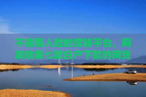 不需要人脸的借钱平台，网友收集七款白户下款的网贷口子多吗
