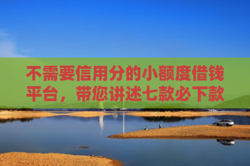不需要信用分的小额度借钱平台，带您讲述七款必下款的网贷口子加微信