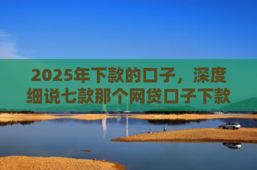 2025年下款的口子，深度细说七款那个网贷口子下款多
