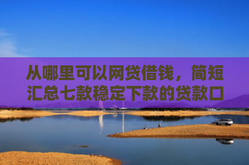 从哪里可以网贷借钱，简短汇总七款稳定下款的贷款口子