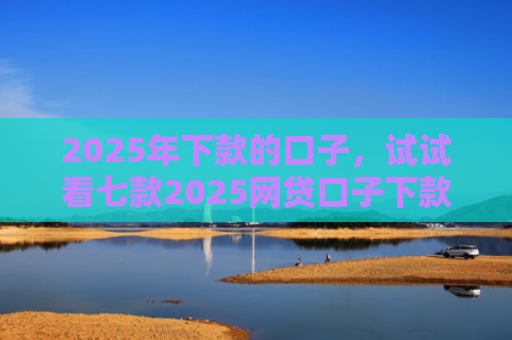 2025年下款的口子，试试看七款2025网贷口子下款的