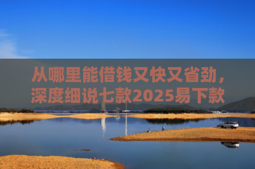 从哪里能借钱又快又省劲，深度细说七款2025易下款的贷款口子